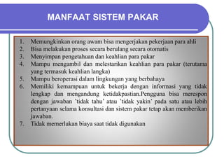 MANFAAT SISTEM PAKAR
1. Memungkinkan orang awam bisa mengerjakan pekerjaan para ahli
2. Bisa melakukan proses secara berulang secara otomatis
3. Menyimpan pengetahuan dan keahlian para pakar
4. Mampu mengambil dan melestarikan keahlian para pakar (terutama
yang termasuk keahlian langka)
5. Mampu beroperasi dalam lingkungan yang berbahaya
6. Memiliki kemampuan untuk bekerja dengan informasi yang tidak
lengkap dan mengandung ketidakpastian.Pengguna bisa merespon
dengan jawaban ’tidak tahu’ atau ’tidak yakin’ pada satu atau lebih
pertanyaan selama konsultasi dan sistem pakar tetap akan memberikan
jawaban.
7. Tidak memerlukan biaya saat tidak digunakan
 