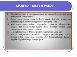 MANFAAT SISTEM PAKAR
8. Dapat digandakan (diperbanyak) sesuai kebutuhan dengan waktu yang
minimal dan sedikit biaya
9. Dapat memecahkan masalah lebih cepat daripada kemampuan
manusia dengan catatan menggunakan data yang sama.
10. Menghemat waktu dalam pengambilan keputusan Meningkatkan
kualitas dan produktivitas karena dapat memberi nasehat yang
konsisten dan mengurangi kesalahan
11. Meningkatkan kapabilitas sistem terkomputerisasi yang lain.
12. Mampu menyediakan pelatihan. Pengguna pemula yang bekerja
dengan sistem pakar akan menjadi lebih berpengalaman. Fasilitas
penjelas dapat berfungsi sebagai guru.
 