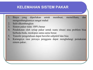 KELEMAHAN SISTEM PAKAR
1. Biaya yang diperlukan untuk membuat, memelihara, dan
mengembangkannya sangat mahal
2. Sulit dikembangkan
3. Sistem pakar tidak 100% benar
4. Pendekatan oleh setiap pakar untuk suatu situasi atau problem bisa
berbeda-beda, meskipun sama-sama benar.
5. Transfer pengetahuan dapat bersifat subjektif dan bias
6. Kurangnya rasa percaya pengguna dapat menghalangi pemakaian
sistem pakar..
 