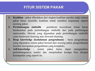 FITUR SISTEM PAKAR
1. Keahlian : pakar dibedakan dari tingkat keahlian mereka maka sistem
pakar harus memiliki keahlian untuk memberi keputusan seperti
seorang pakar.
2. Pertimbangan simbolik : pemikiran kecerdasan tiruan harus
berdasarkan pada pertimbangan simbolik dari pada perhitungan
matematika. Metode yang digunakan pada pertimbangan simbolik
yaitu backward chaining atau forward chaining.
3. Deep knowledge (kedalaman pengetahuan) : basis pengetahuan
yang digunakan sistem pakar berasal dari seorang pakar, pengetahauan
tersebut merupakan pengetahuan yang kompleks.
4. Self-knowledge : sistem pakar harus dapat menganalisis
pertimbangannya sendiri dan menjelaskan kenapa bisa dicapai
kesimpulan yang seperti itu
 