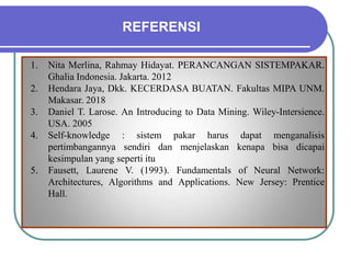 REFERENSI
1. Nita Merlina, Rahmay Hidayat. PERANCANGAN SISTEMPAKAR.
Ghalia Indonesia. Jakarta. 2012
2. Hendara Jaya, Dkk. KECERDASA BUATAN. Fakultas MIPA UNM.
Makasar. 2018
3. Daniel T. Larose. An Introducing to Data Mining. Wiley-Intersience.
USA. 2005
4. Self-knowledge : sistem pakar harus dapat menganalisis
pertimbangannya sendiri dan menjelaskan kenapa bisa dicapai
kesimpulan yang seperti itu
5. Fausett, Laurene V. (1993). Fundamentals of Neural Network:
Architectures, Algorithms and Applications. New Jersey: Prentice
Hall.
 