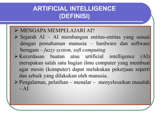 ARTIFICIAL INTELLIGENCE
(DEFINISI)
 MENGAPA MEMPELAJARI AI?
 Sejarah AI – AI membangun entitas-entitas yang sesuai
dengan pemahaman manusia – hardware dan software
beragam – fuzzy system, soft computing
Kecerdasan buatan atau artificial intelligence (AI)
merupakan salah satu bagian ilmu computer yang membuat
agar mesin (komputer) dapat melakukan pekerjaan seperti
dan sebaik yang dilakukan oleh manusia.
Pengalaman, pelatihan – menalar – menyelesaikan masalah
– AI
 