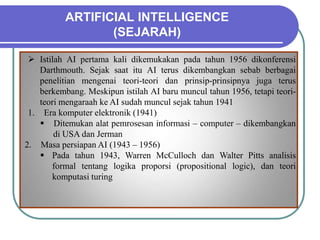 ARTIFICIAL INTELLIGENCE
(SEJARAH)
 Istilah AI pertama kali dikemukakan pada tahun 1956 dikonferensi
Darthmouth. Sejak saat itu AI terus dikembangkan sebab berbagai
penelitian mengenai teori-teori dan prinsip-prinsipnya juga terus
berkembang. Meskipun istilah AI baru muncul tahun 1956, tetapi teori-
teori mengaraah ke AI sudah muncul sejak tahun 1941
1. Era komputer elektronik (1941)
 Ditemukan alat pemrosesan informasi – computer – dikembangkan
di USA dan Jerman
2. Masa persiapan AI (1943 – 1956)
 Pada tahun 1943, Warren McCulloch dan Walter Pitts analisis
formal tentang logika proporsi (propositional logic), dan teori
komputasi turing
 