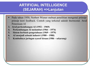 ARTIFICIAL INTELLIGENCE
(SEJARAH) =>Lanjutan
 Pada tahun 1950, Norbert Wiener mebuat penelitian mengenai prinsip-
prinsip teori feedback. Contoh yang terkenal adalah thermostat. Awal
Penemuan AI
3. Awal perkembangan AI (1952 – 1969)
4. Perkembangan AI melambat (1966 – 1974)
5. Sistem berbasis pengetahuan (1969 – 1979)
6. AI menjadi sebuah industri (1980 – 1988)
7. Kembalinya jaringan syaraf tiruan (1986 – sekarang)
 