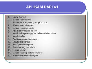 APLIKASI DARI A1
1. Game playing
2. Sistem bahasa alami
3. Sistem pakar reparasi perangkat keras
4. Manajemen data cerdas
5. Sistem otomisasi kantor
6. Analisa kecerdasan militer
7. Kendali dan pemanggilan informasi disk video
8. Kendali robot
9. Analisa program komputer
10. Diagnosis penyakit
11. Konfigurasi komputer
12. Ramalan senyawa kimia
13. Sistem ucapan
14. Sistem pakar operator komputer
15. Manajemen kendali senjata.
 