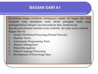 BAGIAN DARI A1
Kecerdasan buatan (Artificial intelligence) adalah sub bagian dari ilmu
komputer yang merupakan suatu teknik perangkat lunak yang
pemrogramannya dengan cara menyatakana data, pemprosesan
data dan penyelesaian masalah secara simbolik, dari pada secara numerik.
Bagian Dari AI:
1. Parallel Distributed Processing (Neural Network)
2. Machine Vision
3. Automaaatic Programming Tools
4. Memory Management
5. Pattern Recognition
6. Natural Language Processing
7. Development Of Knowledge Base.
 