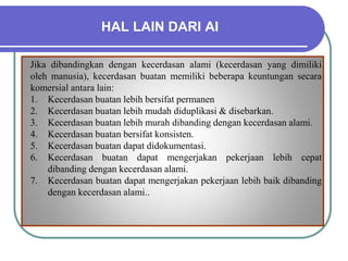 HAL LAIN DARI AI
Jika dibandingkan dengan kecerdasan alami (kecerdasan yang dimiliki
oleh manusia), kecerdasan buatan memiliki beberapa keuntungan secara
komersial antara lain:
1. Kecerdasan buatan lebih bersifat permanen
2. Kecerdasan buatan lebih mudah diduplikasi & disebarkan.
3. Kecerdasan buatan lebih murah dibanding dengan kecerdasan alami.
4. Kecerdasan buatan bersifat konsisten.
5. Kecerdasan buatan dapat didokumentasi.
6. Kecerdasan buatan dapat mengerjakan pekerjaan lebih cepat
dibanding dengan kecerdasan alami.
7. Kecerdasan buatan dapat mengerjakan pekerjaan lebih baik dibanding
dengan kecerdasan alami..
 
