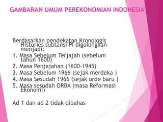 GAMBARAN UMUM PEREKONOMIAN INDONESIA
Berdasarkan pendekatan Kronologis
Histories subtansi PI digolongkan
menjadi:
1. Masa Sebelum Terjajah (sebelum
tahun 1600)
2. Masa Penjajahan (1600-1945)
3. Masa Sebelum 1966 (sejak merdeka )
4. Masa Sesudah 1966 (sejak orde baru )
5. Masa sesudah ORBA (masa Reformasi
Ekonomi)
Ad 1 dan ad 2 tidak dibahas
1
 