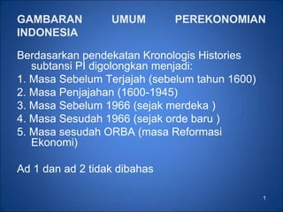 1
GAMBARAN UMUM PEREKONOMIAN
INDONESIA
Berdasarkan pendekatan Kronologis Histories
subtansi PI digolongkan menjadi:
1. Masa Sebelum Terjajah (sebelum tahun 1600)
2. Masa Penjajahan (1600-1945)
3. Masa Sebelum 1966 (sejak merdeka )
4. Masa Sesudah 1966 (sejak orde baru )
5. Masa sesudah ORBA (masa Reformasi
Ekonomi)
Ad 1 dan ad 2 tidak dibahas
 