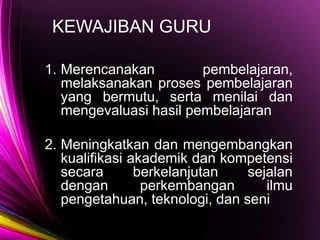 KEWAJIBAN GURU
1. Merencanakan pembelajaran,
melaksanakan proses pembelajaran
yang bermutu, serta menilai dan
mengevaluasi hasil pembelajaran
2. Meningkatkan dan mengembangkan
kualifikasi akademik dan kompetensi
secara berkelanjutan sejalan
dengan perkembangan ilmu
pengetahuan, teknologi, dan seni
 