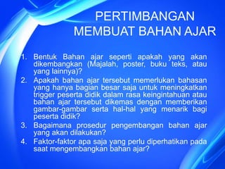 PERTIMBANGAN
MEMBUAT BAHAN AJAR
1. Bentuk Bahan ajar seperti apakah yang akan
dikembangkan (Majalah, poster, buku teks, atau
yang lainnya)?
2. Apakah bahan ajar tersebut memerlukan bahasan
yang hanya bagian besar saja untuk meningkatkan
trigger peserta didik dalam rasa keingintahuan atau
bahan ajar tersebut dikemas dengan memberikan
gambar-gambar serta hal-hal yang menarik bagi
peserta didik?
3. Bagaimana prosedur pengembangan bahan ajar
yang akan dilakukan?
4. Faktor-faktor apa saja yang perlu diperhatikan pada
saat mengembangkan bahan ajar?
 