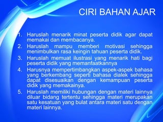 CIRI BAHAN AJAR
1. Haruslah menarik minat peserta didik agar dapat
memakai dan membacanya.
2. Haruslah mampu memberi motivasi sehingga
menimbulkan rasa keingin tahuan peserta didik.
3. Haruslah memuat ilustrasi yang menarik hati bagi
peserta didik yang memanfaatkannya
4. Harusnya mempertimbangkan aspek-aspek bahasa
yang berkembang seperti bahasa dialek sehingga
dapat disesuaikan dengan kemampuan peserta
didik yang memakainya.
5. Haruslah memiliki hubungan dengan materi lainnya
diluar bidang tertentu sehingga materi merupakan
satu kesatuan yang bulat antara materi satu dengan
materi lainnya.
 