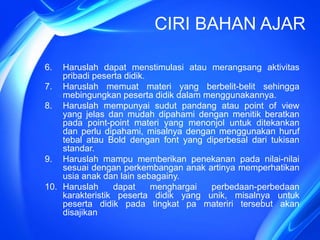 CIRI BAHAN AJAR
6. Haruslah dapat menstimulasi atau merangsang aktivitas
pribadi peserta didik.
7. Haruslah memuat materi yang berbelit-belit sehingga
mebingungkan peserta didik dalam menggunakannya.
8. Haruslah mempunyai sudut pandang atau point of view
yang jelas dan mudah dipahami dengan menitik beratkan
pada point-point materi yang menonjol untuk ditekankan
dan perlu dipahami, misalnya dengan menggunakan huruf
tebal atau Bold dengan font yang diperbesal dari tukisan
standar.
9. Haruslah mampu memberikan penekanan pada nilai-nilai
sesuai dengan perkembangan anak artinya memperhatikan
usia anak dan lain sebagainy.
10. Haruslah dapat menghargai perbedaan-perbedaan
karakteristik peserta didik yang unik, misalnya untuk
peserta didik pada tingkat pa materiri tersebut akan
disajikan
 