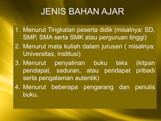 1. Menurut Tingkatan peserta didik (misalnya: SD,
SMP, SMA serta SMK atau perguruan tinggi)
2. Menurut mata kuliah dalam jurusan ( misalnya:
Universitas, institusi)
3. Menurut penyalinan buku teks (kitpan
pendapat, saduran, atau pendapat pribadi
serta pengalaman autentik)
4. Menurut beberapa pengarang dan penulis
buku.
JENIS BAHAN AJAR
 