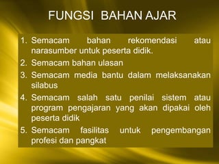 1. Semacam bahan rekomendasi atau
narasumber untuk peserta didik.
2. Semacam bahan ulasan
3. Semacam media bantu dalam melaksanakan
silabus
4. Semacam salah satu penilai sistem atau
program pengajaran yang akan dipakai oleh
peserta didik
5. Semacam fasilitas untuk pengembangan
profesi dan pangkat
FUNGSI BAHAN AJAR
 