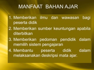1. Memberikan ilmu dan wawasan bagi
peserta didik
2. Memberikan sumber keuntungan apabila
diterbitkan
3. Memberikan pedoman pendidik dalam
memilih sistem pengajaran
4. Membantu peserta didik dalam
melaksanakan deskripsi mata ajar.
MANFAAT BAHAN AJAR
 