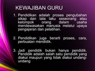 KEWAJIBAN GURU
1. Pendidikan adalah proses pengubahan
sikap dan tata laku seseorang atau
kelompok orang dalam usaha
mendewasakan manusia melalui upaya
pengajaran dan pelatihan.
2. Pendidikan juga berarti proses, cara,
perbuatan mendidik.
3. Jadi pendidik bukan hanya pendidik.
Pendidik adalah salah satu pendidik yang
diakui maupun yang tidak diakui undang-
undang
 