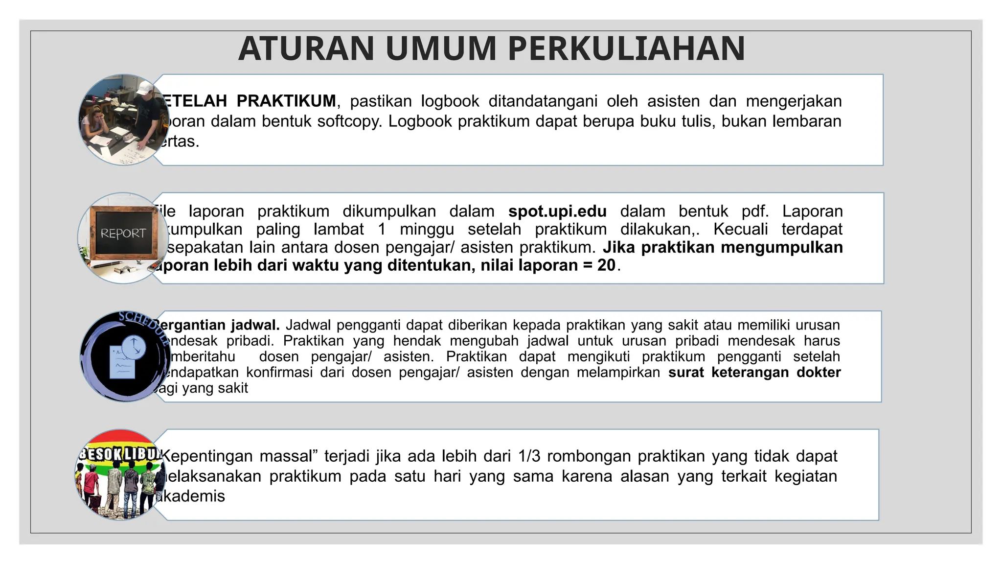 ATURAN UMUM PERKULIAHAN
SETELAH PRAKTIKUM, pastikan logbook ditandatangani oleh asisten dan mengerjakan
laporan dalam bentuk softcopy. Logbook praktikum dapat berupa buku tulis, bukan lembaran
kertas.
File laporan praktikum dikumpulkan dalam spot.upi.edu dalam bentuk pdf. Laporan
dikumpulkan paling lambat 1 minggu setelah praktikum dilakukan,. Kecuali terdapat
kesepakatan lain antara dosen pengajar/ asisten praktikum. Jika praktikan mengumpulkan
laporan lebih dari waktu yang ditentukan, nilai laporan = 20.
Pergantian jadwal. Jadwal pengganti dapat diberikan kepada praktikan yang sakit atau memiliki urusan
mendesak pribadi. Praktikan yang hendak mengubah jadwal untuk urusan pribadi mendesak harus
memberitahu dosen pengajar/ asisten. Praktikan dapat mengikuti praktikum pengganti setelah
mendapatkan konfirmasi dari dosen pengajar/ asisten dengan melampirkan surat keterangan dokter
bagi yang sakit
”Kepentingan massal” terjadi jika ada lebih dari 1/3 rombongan praktikan yang tidak dapat
melaksanakan praktikum pada satu hari yang sama karena alasan yang terkait kegiatan
akademis
 