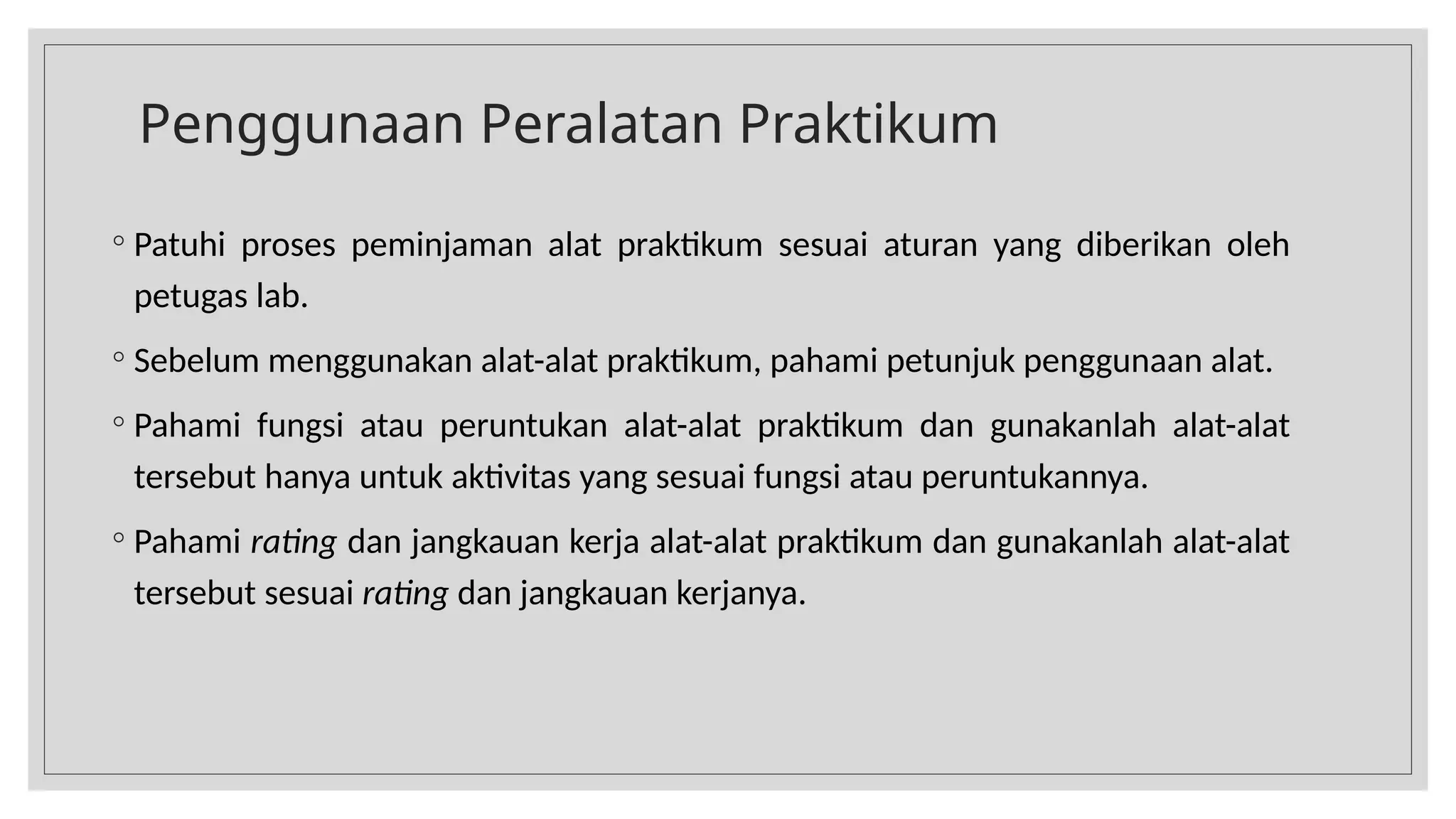 Penggunaan Peralatan Praktikum
◦ Patuhi proses peminjaman alat praktikum sesuai aturan yang diberikan oleh
petugas lab.
◦ Sebelum menggunakan alat-alat praktikum, pahami petunjuk penggunaan alat.
◦ Pahami fungsi atau peruntukan alat-alat praktikum dan gunakanlah alat-alat
tersebut hanya untuk aktivitas yang sesuai fungsi atau peruntukannya.
◦ Pahami rating dan jangkauan kerja alat-alat praktikum dan gunakanlah alat-alat
tersebut sesuai rating dan jangkauan kerjanya.
 