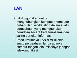 LAN
LAN digunakan untuk
menghubungkan komputer-komputer
pribadi dan workstation dalam suatu
perusahaan yang menggunakan
peralatan secara bersama-sama dan
saling bertukar informasi.
 Pada umumnya LAN dimiliki oleh
suatu perusahaan tanpa adanya
campur tangan lain, misalnya jaringan
telekomunikasi.


11

 