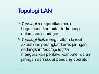 Topologi LAN
Topologi menguraikan cara
bagaimana komputer terhubung
dalam suatu jaringan.
 Topologi fisik menguraikan layout
aktual dari perangkat keras jaringan
sedangkan topologi logika
menguraikan perilaku komputer dalam
jaringan dari sudut pandang operator.


13

 