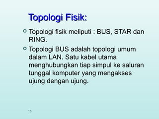 Topologi Fisik:
Topologi fisik meliputi : BUS, STAR dan
RING.
 Topologi BUS adalah topologi umum
dalam LAN. Satu kabel utama
menghubungkan tiap simpul ke saluran
tunggal komputer yang mengakses
ujung dengan ujung.


15

 