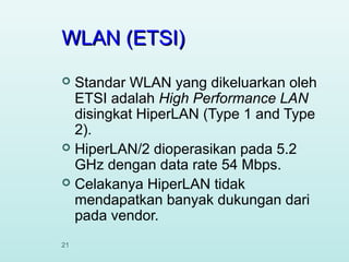 WLAN (ETSI)
Standar WLAN yang dikeluarkan oleh
ETSI adalah High Performance LAN
disingkat HiperLAN (Type 1 and Type
2).
 HiperLAN/2 dioperasikan pada 5.2
GHz dengan data rate 54 Mbps.
 Celakanya HiperLAN tidak
mendapatkan banyak dukungan dari
pada vendor.


21

 
