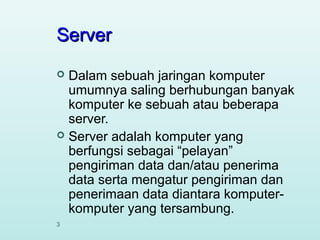 Server
Dalam sebuah jaringan komputer
umumnya saling berhubungan banyak
komputer ke sebuah atau beberapa
server.
 Server adalah komputer yang
berfungsi sebagai “pelayan”
pengiriman data dan/atau penerima
data serta mengatur pengiriman dan
penerimaan data diantara komputerkomputer yang tersambung.


3

 