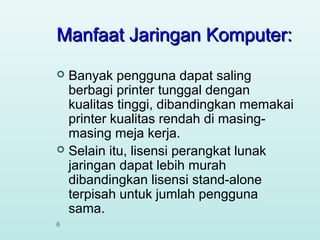Manfaat Jaringan Komputer:
Banyak pengguna dapat saling
berbagi printer tunggal dengan
kualitas tinggi, dibandingkan memakai
printer kualitas rendah di masingmasing meja kerja.
 Selain itu, lisensi perangkat lunak
jaringan dapat lebih murah
dibandingkan lisensi stand-alone
terpisah untuk jumlah pengguna
sama.


6

 