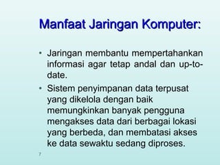 Manfaat Jaringan Komputer:
•

•

7

Jaringan membantu mempertahankan
informasi agar tetap andal dan up-todate.
Sistem penyimpanan data terpusat
yang dikelola dengan baik
memungkinkan banyak pengguna
mengakses data dari berbagai lokasi
yang berbeda, dan membatasi akses
ke data sewaktu sedang diproses.

 