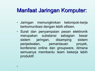 Manfaat Jaringan Komputer:
•
•

9

Jaringan memungkinkan kelompok-kerja
berkomunikasi dengan lebih efisien.
Surat dan penyampaian pesan elektronik
merupakan substansi sebagian besar
sistem
jaringan,
disamping
sistem
penjadwalan,
pemantauan
proyek,
konferensi online dan groupware, dimana
semuanya membantu team bekerja lebih
produktif.

 