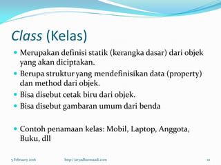 Class (Kelas)
 Merupakan definisi statik (kerangka dasar) dari objek
yang akan diciptakan.
 Berupa struktur yang mendefinisikan data (property)
dan method dari objek.
 Bisa disebut cetak biru dari objek.
 Bisa disebut gambaran umum dari benda
 Contoh penamaan kelas: Mobil, Laptop, Anggota,
Buku, dll
5 February 2016 http://aryadharmaadi.com 10
 