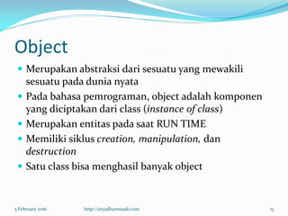 Object
 Merupakan abstraksi dari sesuatu yang mewakili
sesuatu pada dunia nyata
 Pada bahasa pemrograman, object adalah komponen
yang diciptakan dari class (instance of class)
 Merupakan entitas pada saat RUN TIME
 Memiliki siklus creation, manipulation, dan
destruction
 Satu class bisa menghasil banyak object
5 February 2016 http://aryadharmaadi.com 15
 