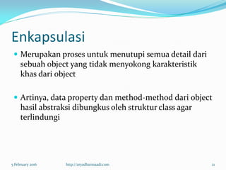 Enkapsulasi
 Merupakan proses untuk menutupi semua detail dari
sebuah object yang tidak menyokong karakteristik
khas dari object
 Artinya, data property dan method-method dari object
hasil abstraksi dibungkus oleh struktur class agar
terlindungi
5 February 2016 http://aryadharmaadi.com 21
 