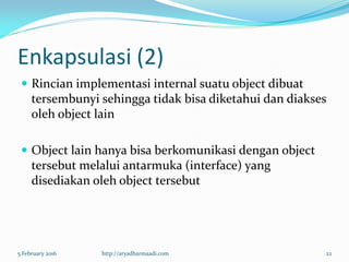 Enkapsulasi (2)
 Rincian implementasi internal suatu object dibuat
tersembunyi sehingga tidak bisa diketahui dan diakses
oleh object lain
 Object lain hanya bisa berkomunikasi dengan object
tersebut melalui antarmuka (interface) yang
disediakan oleh object tersebut
5 February 2016 http://aryadharmaadi.com 22
 