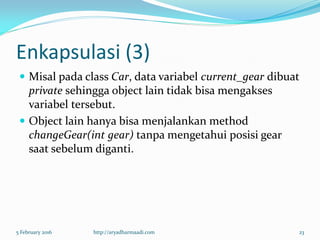 Enkapsulasi (3)
 Misal pada class Car, data variabel current_gear dibuat
private sehingga object lain tidak bisa mengakses
variabel tersebut.
 Object lain hanya bisa menjalankan method
changeGear(int gear) tanpa mengetahui posisi gear
saat sebelum diganti.
5 February 2016 http://aryadharmaadi.com 23
 