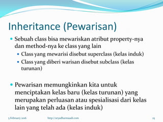 Inheritance (Pewarisan)
 Sebuah class bisa mewariskan atribut property-nya
dan method-nya ke class yang lain
 Class yang mewarisi disebut superclass (kelas induk)
 Class yang diberi warisan disebut subclass (kelas
turunan)
 Pewarisan memungkinkan kita untuk
menciptakan kelas baru (kelas turunan) yang
merupakan perluasan atau spesialisasi dari kelas
lain yang telah ada (kelas induk)
5 February 2016 http://aryadharmaadi.com 25
 
