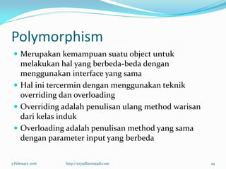 Polymorphism
 Merupakan kemampuan suatu object untuk
melakukan hal yang berbeda-beda dengan
menggunakan interface yang sama
 Hal ini tercermin dengan menggunakan teknik
overriding dan overloading
 Overriding adalah penulisan ulang method warisan
dari kelas induk
 Overloading adalah penulisan method yang sama
dengan parameter input yang berbeda
5 February 2016 http://aryadharmaadi.com 29
 