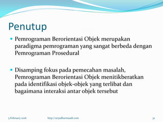 Penutup
 Pemrograman Berorientasi Objek merupakan
paradigma pemrograman yang sangat berbeda dengan
Pemrograman Prosedural
 Disamping fokus pada pemecahan masalah,
Pemrograman Berorientasi Objek menitikberatkan
pada identifikasi objek-objek yang terlibat dan
bagaimana interaksi antar objek tersebut
5 February 2016 http://aryadharmaadi.com 32
 