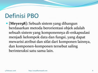 Definisi PBO
 [Meyer98]: Sebuah sistem yang dibangun
berdasarkan metoda berorientasi objek adalah
sebuah sistem yang komponennya di-enkapsulasi
menjadi kelompok data dan fungsi, yang dapat
mewarisi atribut dan sifat dari komponen lainnya,
dan komponen-komponen tersebut saling
berinteraksi satu sama lain.
5 February 2016 http://aryadharmaadi.com 8
 