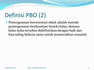 Definisi PBO (2)
 Pemrograman berorientasi objek adalah metode
pemrograman berdasarkan hirarki kelas, dimana
kelas-kelas tersebut didefinisikan dengan baik dan
bisa saling bekerja sama untuk memecahkan masalah.
5 February 2016 http://aryadharmaadi.com 9
 