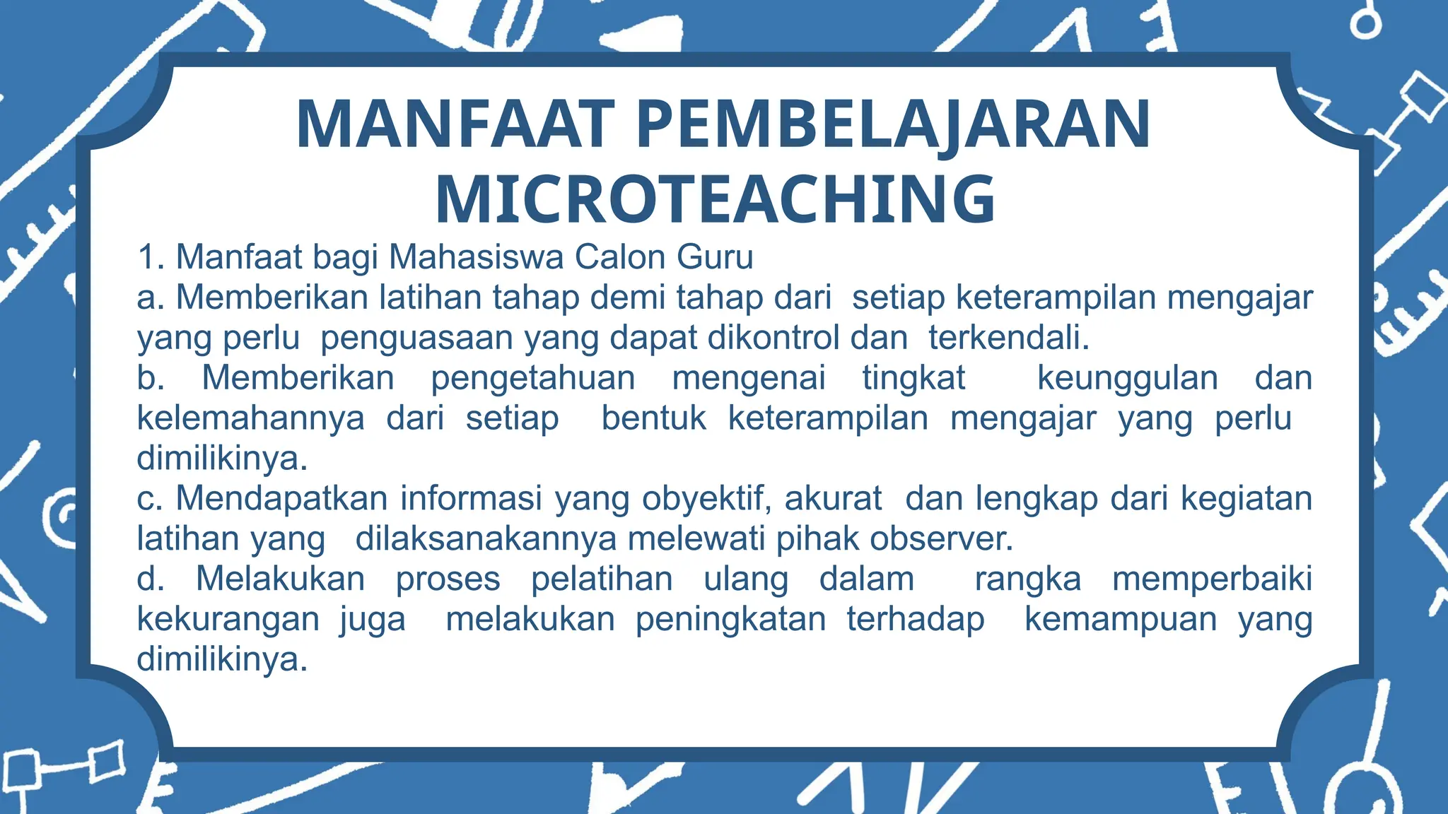 MANFAAT PEMBELAJARAN
MICROTEACHING
1. Manfaat bagi Mahasiswa Calon Guru
a. Memberikan latihan tahap demi tahap dari setiap keterampilan mengajar
yang perlu penguasaan yang dapat dikontrol dan terkendali.
b. Memberikan pengetahuan mengenai tingkat keunggulan dan
kelemahannya dari setiap bentuk keterampilan mengajar yang perlu
dimilikinya.
c. Mendapatkan informasi yang obyektif, akurat dan lengkap dari kegiatan
latihan yang dilaksanakannya melewati pihak observer.
d. Melakukan proses pelatihan ulang dalam rangka memperbaiki
kekurangan juga melakukan peningkatan terhadap kemampuan yang
dimilikinya.
 