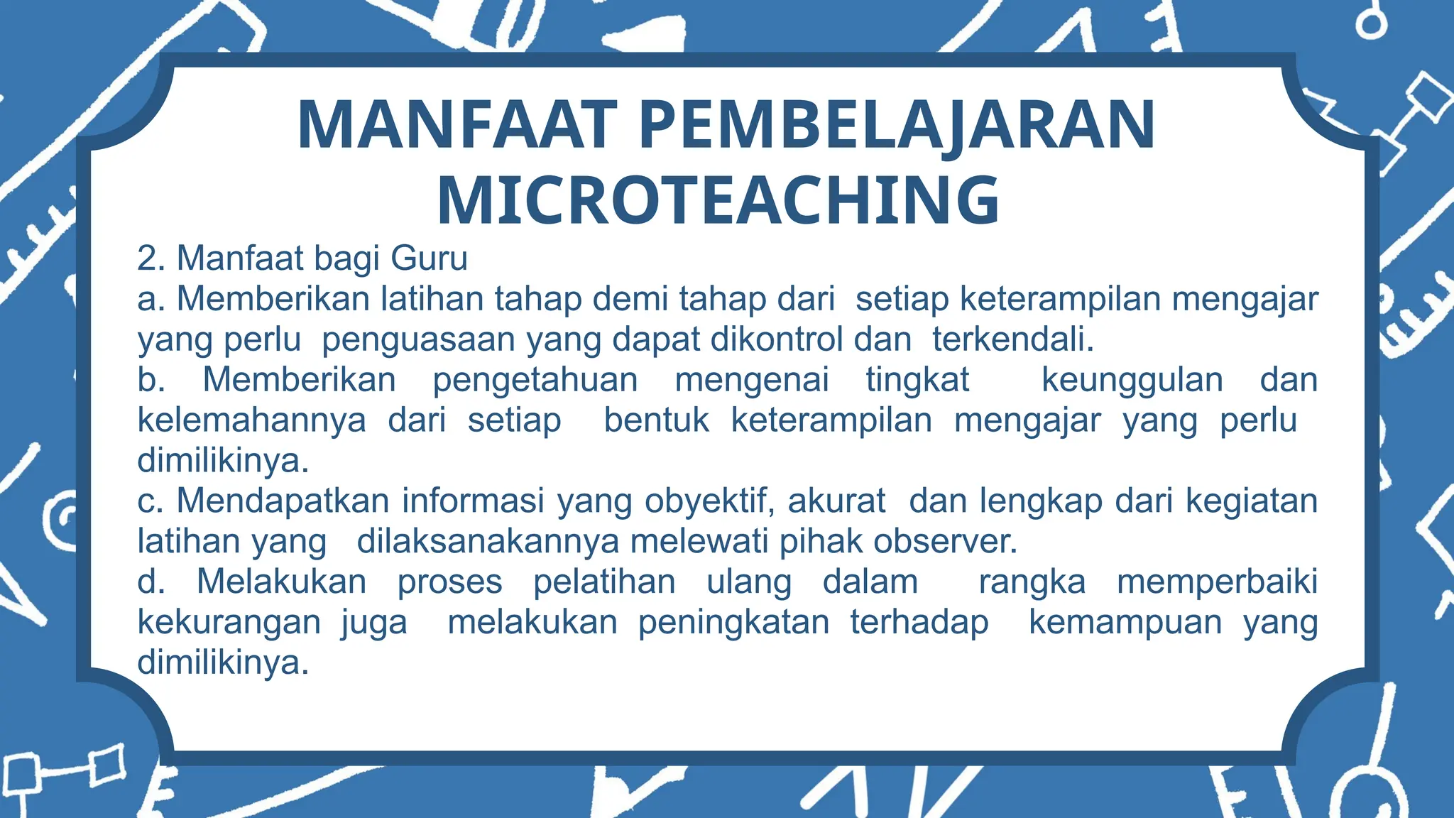 MANFAAT PEMBELAJARAN
MICROTEACHING
2. Manfaat bagi Guru
a. Memberikan latihan tahap demi tahap dari setiap keterampilan mengajar
yang perlu penguasaan yang dapat dikontrol dan terkendali.
b. Memberikan pengetahuan mengenai tingkat keunggulan dan
kelemahannya dari setiap bentuk keterampilan mengajar yang perlu
dimilikinya.
c. Mendapatkan informasi yang obyektif, akurat dan lengkap dari kegiatan
latihan yang dilaksanakannya melewati pihak observer.
d. Melakukan proses pelatihan ulang dalam rangka memperbaiki
kekurangan juga melakukan peningkatan terhadap kemampuan yang
dimilikinya.
 