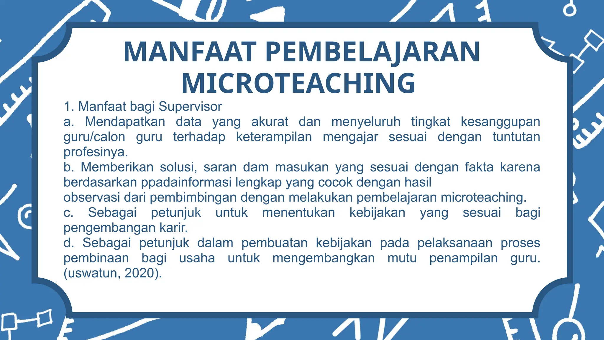 MANFAAT PEMBELAJARAN
MICROTEACHING
1. Manfaat bagi Supervisor
a. Mendapatkan data yang akurat dan menyeluruh tingkat kesanggupan
guru/calon guru terhadap keterampilan mengajar sesuai dengan tuntutan
profesinya.
b. Memberikan solusi, saran dam masukan yang sesuai dengan fakta karena
berdasarkan ppadainformasi lengkap yang cocok dengan hasil
observasi dari pembimbingan dengan melakukan pembelajaran microteaching.
c. Sebagai petunjuk untuk menentukan kebijakan yang sesuai bagi
pengembangan karir.
d. Sebagai petunjuk dalam pembuatan kebijakan pada pelaksanaan proses
pembinaan bagi usaha untuk mengembangkan mutu penampilan guru.
(uswatun, 2020).
 