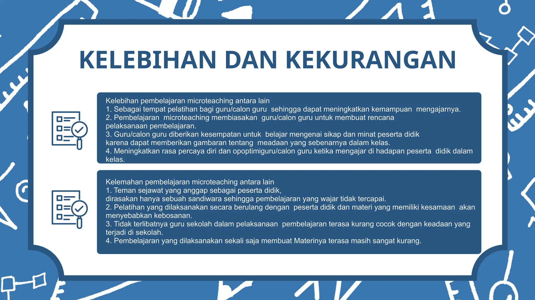 KELEBIHAN DAN KEKURANGAN
Kelebihan pembelajaran microteaching antara lain
1. Sebagai tempat pelatihan bagi guru/calon guru sehingga dapat meningkatkan kemampuan mengajarnya.
2. Pembelajaran microteaching membiasakan guru/calon guru untuk membuat rencana
pelaksanaan pembelajaran.
3. Guru/calon guru diberikan kesempatan untuk belajar mengenai sikap dan minat peserta didik
karena dapat memberikan gambaran tentang meadaan yang sebenarnya dalam kelas.
4. Meningkatkan rasa percaya diri dan opoptimiguru/calon guru ketika mengajar di hadapan peserta didik dalam
kelas.
Kelemahan pembelajaran microteaching antara lain
1. Teman sejawat yang anggap sebagai peserta didik,
dirasakan hanya sebuah sandiwara sehingga pembelajaran yang wajar tidak tercapai.
2. Pelatihan yang dilaksanakan secara berulang dengan peserta didik dan materi yang memiliki kesamaan akan
menyebabkan kebosanan.
3. Tidak terlibatnya guru sekolah dalam pelaksanaan pembelajaran terasa kurang cocok dengan keadaan yang
terjadi di sekolah.
4. Pembelajaran yang dilaksanakan sekali saja membuat Materinya terasa masih sangat kurang.
 