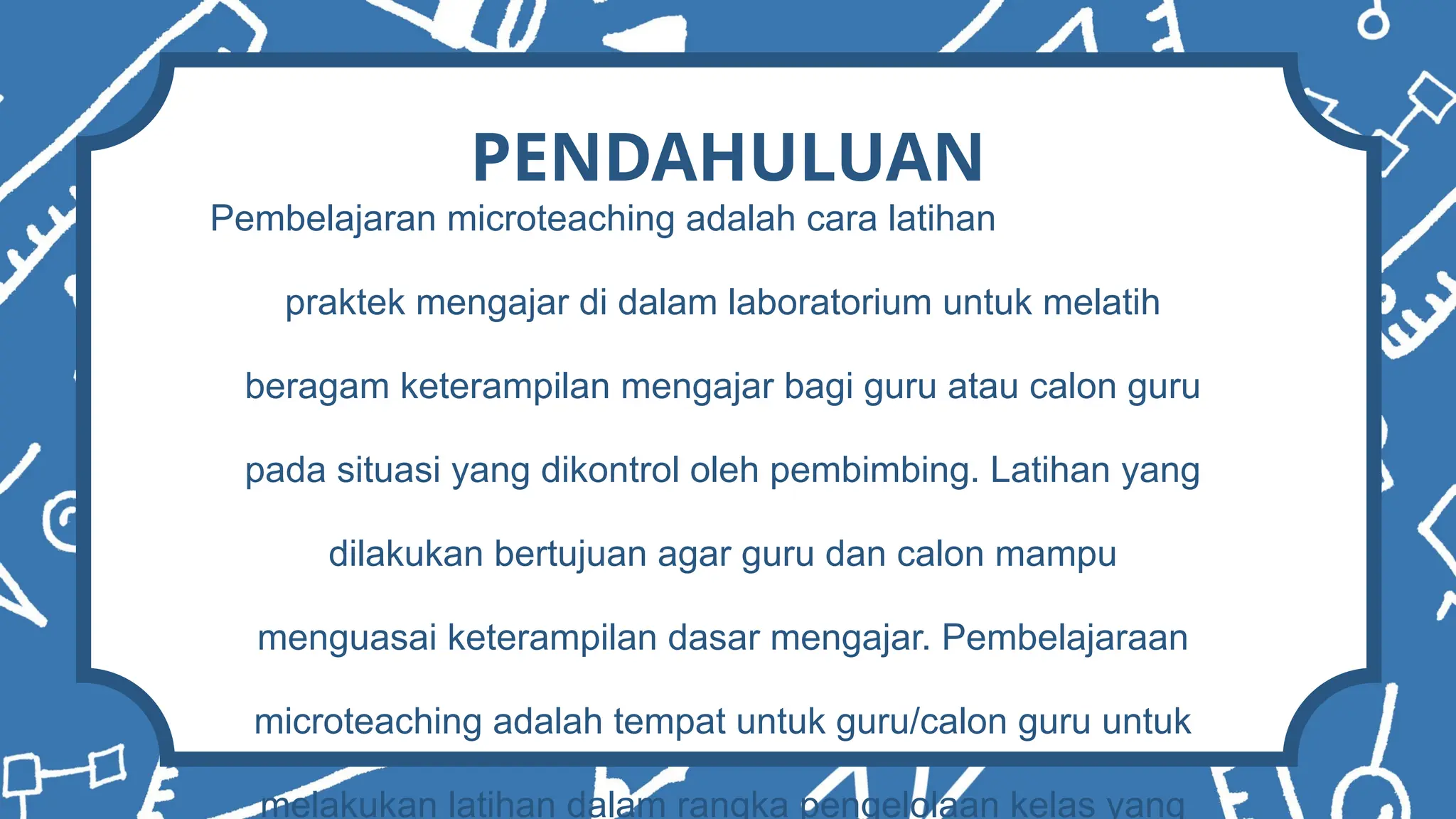 PENDAHULUAN
Pembelajaran microteaching adalah cara latihan
praktek mengajar di dalam laboratorium untuk melatih
beragam keterampilan mengajar bagi guru atau calon guru
pada situasi yang dikontrol oleh pembimbing. Latihan yang
dilakukan bertujuan agar guru dan calon mampu
menguasai keterampilan dasar mengajar. Pembelajaraan
microteaching adalah tempat untuk guru/calon guru untuk
melakukan latihan dalam rangka pengelolaan kelas yang
 