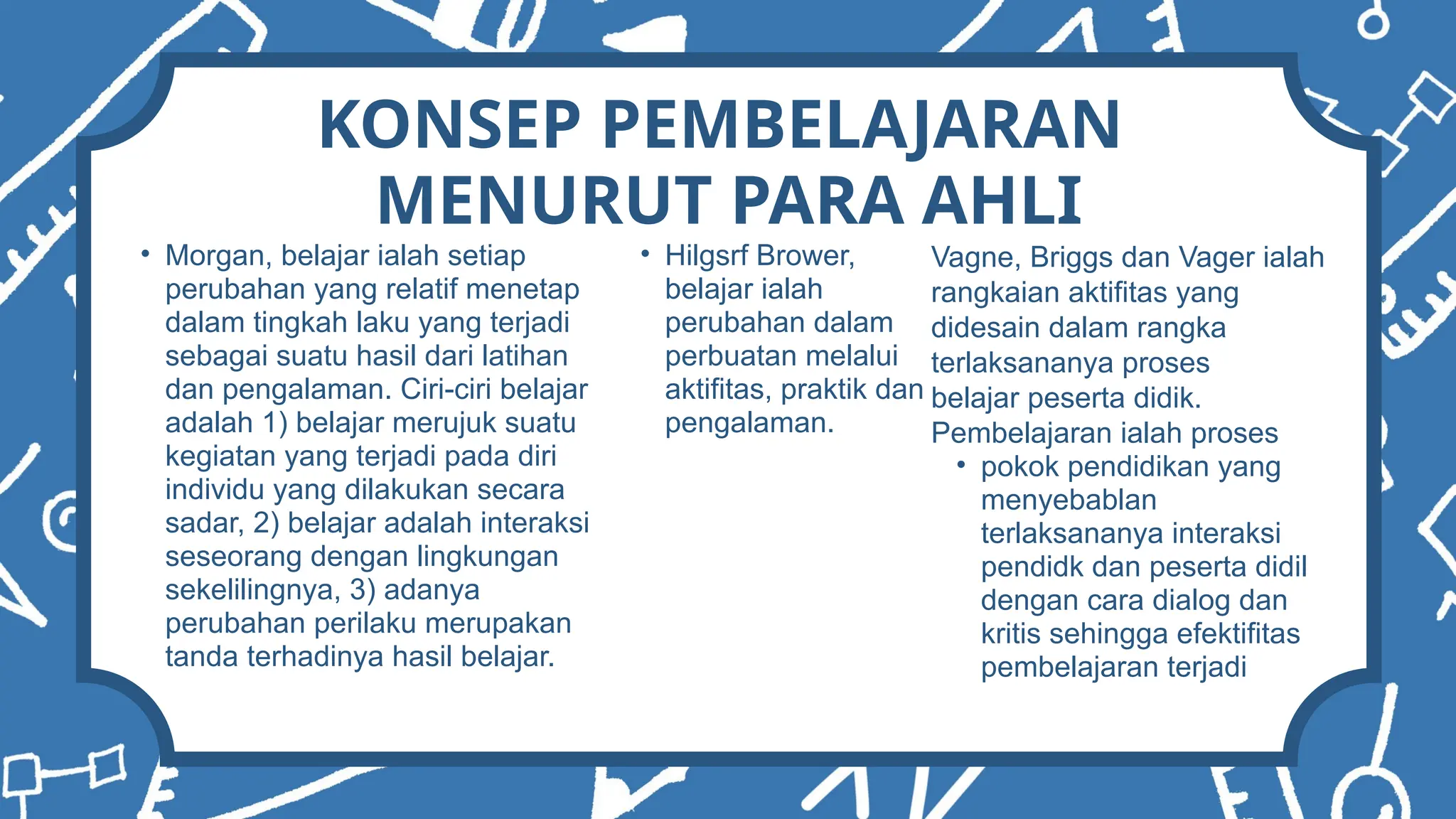 KONSEP PEMBELAJARAN
MENURUT PARA AHLI
• Morgan, belajar ialah setiap
perubahan yang relatif menetap
dalam tingkah laku yang terjadi
sebagai suatu hasil dari latihan
dan pengalaman. Ciri-ciri belajar
adalah 1) belajar merujuk suatu
kegiatan yang terjadi pada diri
individu yang dilakukan secara
sadar, 2) belajar adalah interaksi
seseorang dengan lingkungan
sekelilingnya, 3) adanya
perubahan perilaku merupakan
tanda terhadinya hasil belajar.
• Hilgsrf Brower,
belajar ialah
perubahan dalam
perbuatan melalui
aktifitas, praktik dan
pengalaman.
Vagne, Briggs dan Vager ialah
rangkaian aktifitas yang
didesain dalam rangka
terlaksananya proses
belajar peserta didik.
Pembelajaran ialah proses
• pokok pendidikan yang
menyebablan
terlaksananya interaksi
pendidk dan peserta didil
dengan cara dialog dan
kritis sehingga efektifitas
pembelajaran terjadi
 