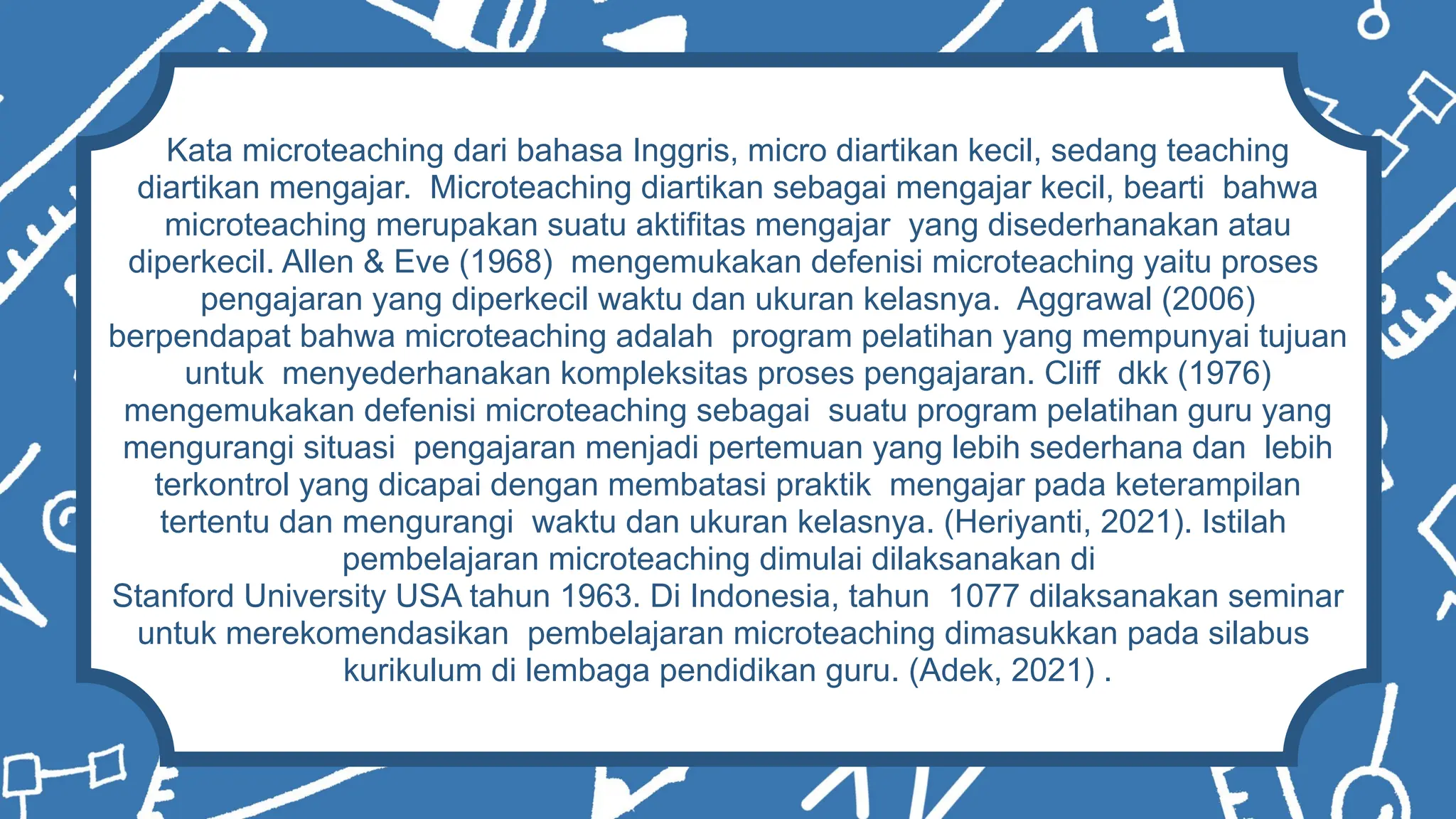 Kata microteaching dari bahasa Inggris, micro diartikan kecil, sedang teaching
diartikan mengajar. Microteaching diartikan sebagai mengajar kecil, bearti bahwa
microteaching merupakan suatu aktifitas mengajar yang disederhanakan atau
diperkecil. Allen & Eve (1968) mengemukakan defenisi microteaching yaitu proses
pengajaran yang diperkecil waktu dan ukuran kelasnya. Aggrawal (2006)
berpendapat bahwa microteaching adalah program pelatihan yang mempunyai tujuan
untuk menyederhanakan kompleksitas proses pengajaran. Cliff dkk (1976)
mengemukakan defenisi microteaching sebagai suatu program pelatihan guru yang
mengurangi situasi pengajaran menjadi pertemuan yang lebih sederhana dan lebih
terkontrol yang dicapai dengan membatasi praktik mengajar pada keterampilan
tertentu dan mengurangi waktu dan ukuran kelasnya. (Heriyanti, 2021). Istilah
pembelajaran microteaching dimulai dilaksanakan di
Stanford University USA tahun 1963. Di Indonesia, tahun 1077 dilaksanakan seminar
untuk merekomendasikan pembelajaran microteaching dimasukkan pada silabus
kurikulum di lembaga pendidikan guru. (Adek, 2021) .
 
