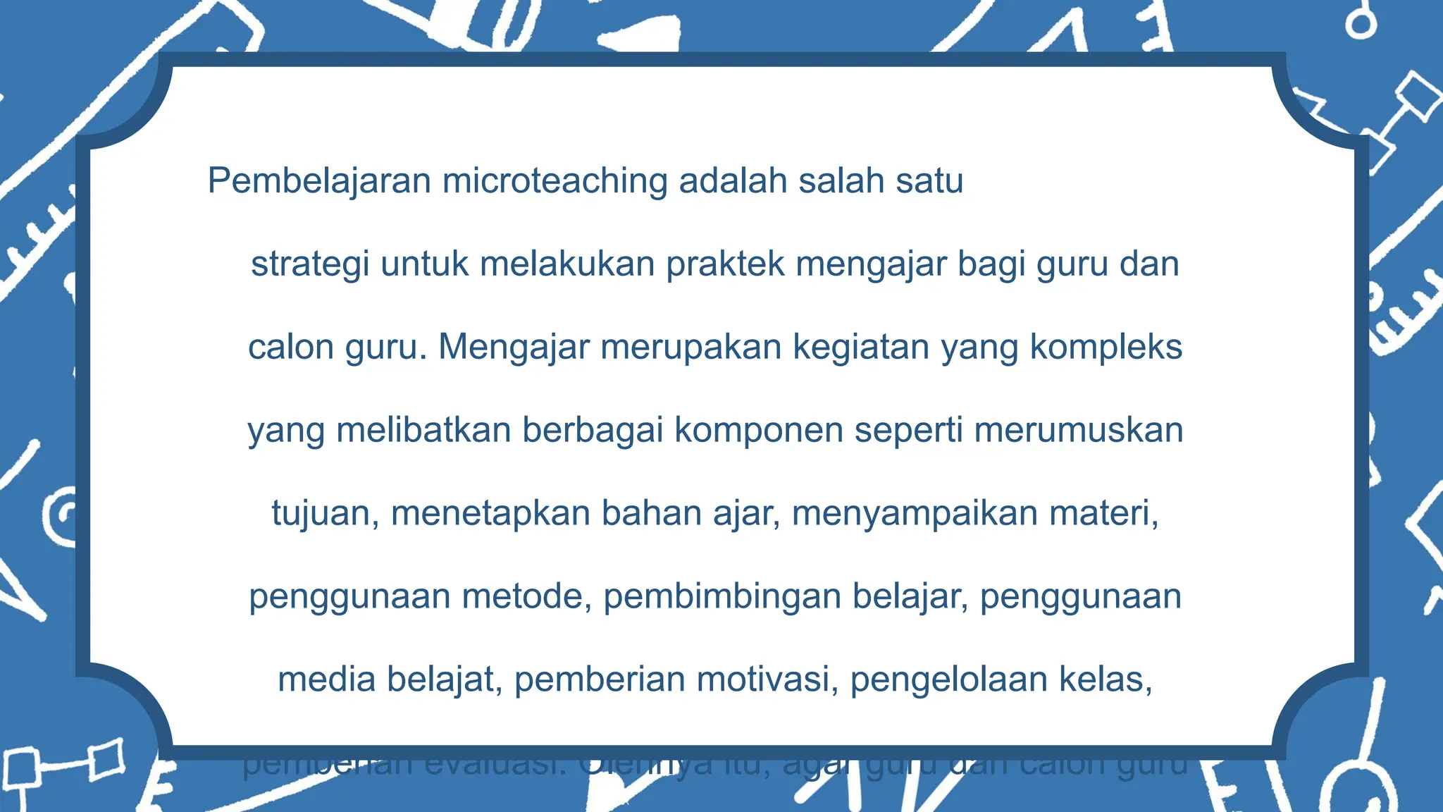 Pembelajaran microteaching adalah salah satu
strategi untuk melakukan praktek mengajar bagi guru dan
calon guru. Mengajar merupakan kegiatan yang kompleks
yang melibatkan berbagai komponen seperti merumuskan
tujuan, menetapkan bahan ajar, menyampaikan materi,
penggunaan metode, pembimbingan belajar, penggunaan
media belajat, pemberian motivasi, pengelolaan kelas,
pemberian evaluasi. Olehnya itu, agar guru dan calon guru
 
