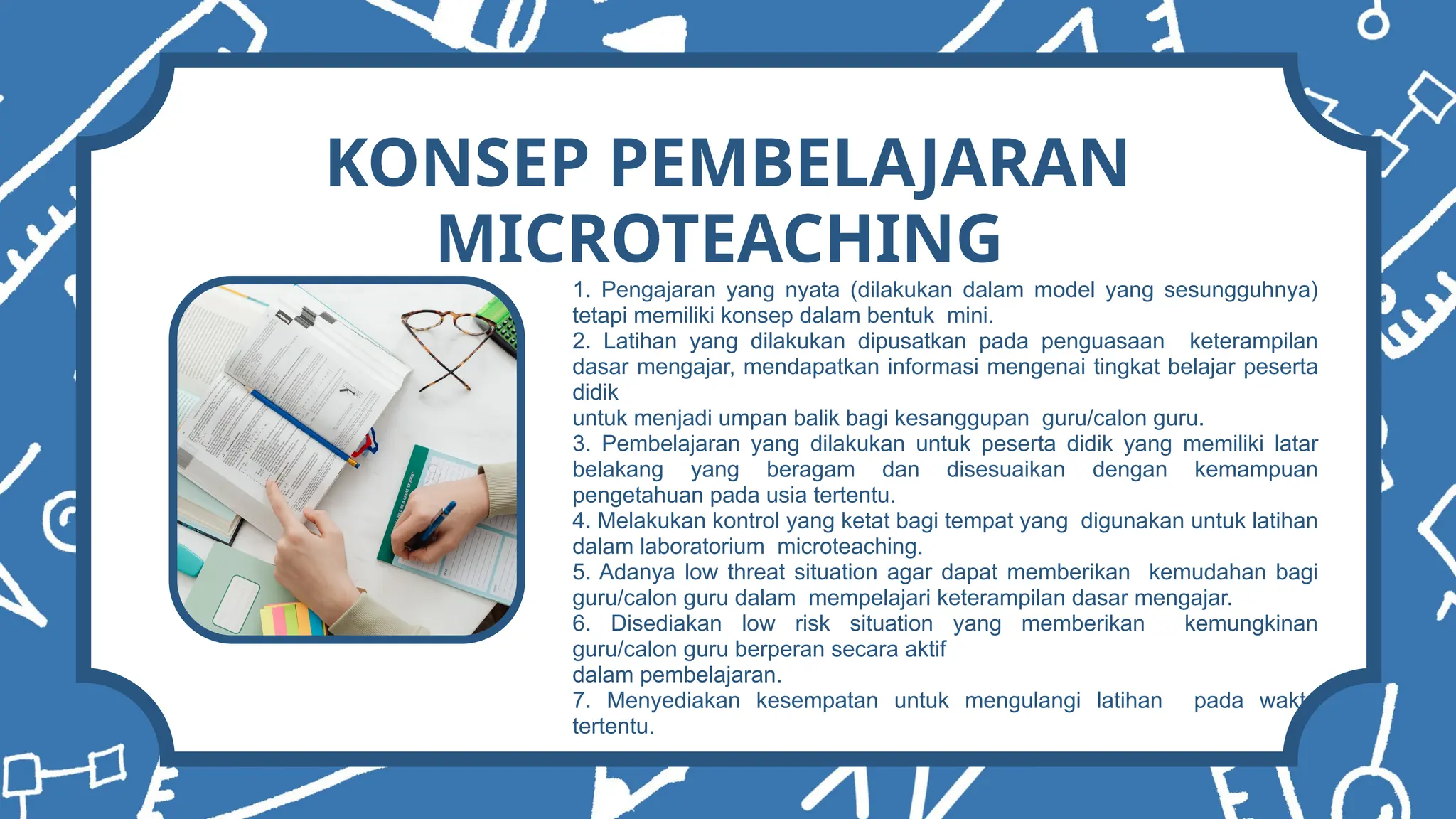 1. Pengajaran yang nyata (dilakukan dalam model yang sesungguhnya)
tetapi memiliki konsep dalam bentuk mini.
2. Latihan yang dilakukan dipusatkan pada penguasaan keterampilan
dasar mengajar, mendapatkan informasi mengenai tingkat belajar peserta
didik
untuk menjadi umpan balik bagi kesanggupan guru/calon guru.
3. Pembelajaran yang dilakukan untuk peserta didik yang memiliki latar
belakang yang beragam dan disesuaikan dengan kemampuan
pengetahuan pada usia tertentu.
4. Melakukan kontrol yang ketat bagi tempat yang digunakan untuk latihan
dalam laboratorium microteaching.
5. Adanya low threat situation agar dapat memberikan kemudahan bagi
guru/calon guru dalam mempelajari keterampilan dasar mengajar.
6. Disediakan low risk situation yang memberikan kemungkinan
guru/calon guru berperan secara aktif
dalam pembelajaran.
7. Menyediakan kesempatan untuk mengulangi latihan pada waktu
tertentu.
KONSEP PEMBELAJARAN
MICROTEACHING
 